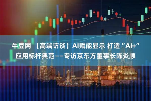 牛豆网 【高端访谈】AI赋能显示 打造“AI+”应用标杆典范——专访京东方董事长陈炎顺