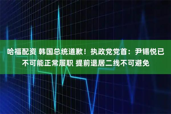 哈福配资 韩国总统道歉！执政党党首：尹锡悦已不可能正常履职 提前退居二线不可避免