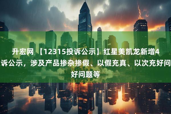 升宏网 【12315投诉公示】红星美凯龙新增4件投诉公示，涉及产品掺杂掺假、以假充真、以次充好问题等