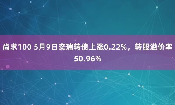 尚求100 5月9日奕瑞转债上涨0.22%，转股溢价率50.96%