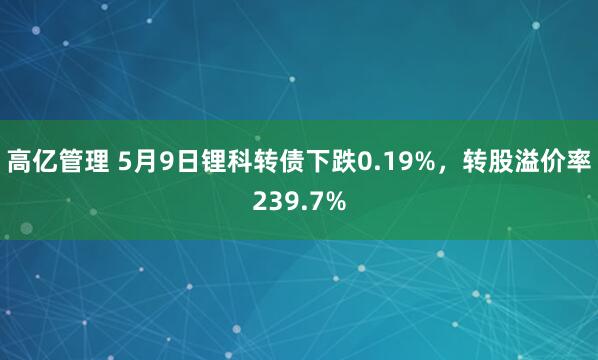 高亿管理 5月9日锂科转债下跌0.19%，转股溢价率239.7%