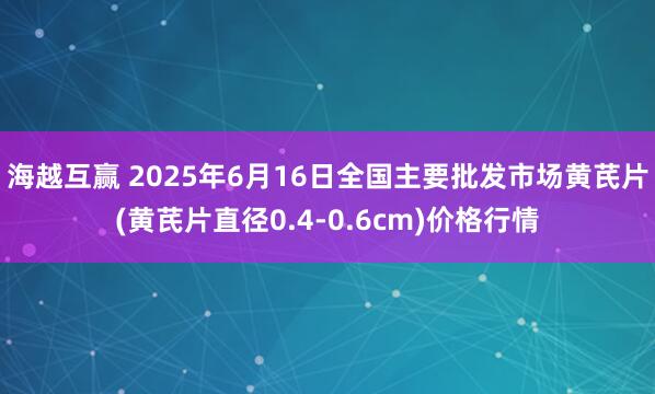 海越互赢 2025年6月16日全国主要批发市场黄芪片(黄芪片直径0.4-0.6cm)价格行情