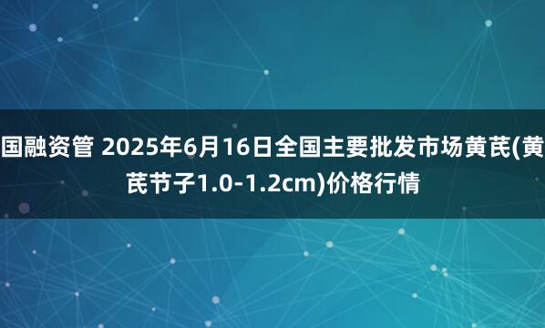 国融资管 2025年6月16日全国主要批发市场黄芪(黄芪节子1.0-1.2cm)价格行情