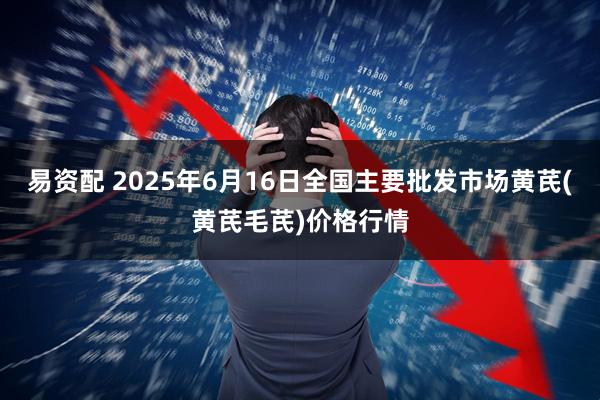易资配 2025年6月16日全国主要批发市场黄芪(黄芪毛芪)价格行情