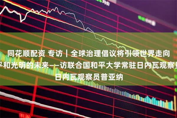 同花顺配资 专访｜全球治理倡议将引领世界走向更加公平和光明的未来——访联合国和平大学常驻日内瓦观察员普亚纳