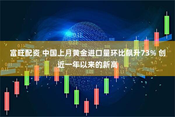 富旺配资 中国上月黄金进口量环比飙升73% 创近一年以来的新高