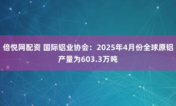 倍悦网配资 国际铝业协会：2025年4月份全球原铝产量为603.3万吨