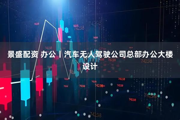 景盛配资 办公丨汽车无人驾驶公司总部办公大楼设计