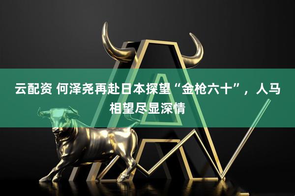 云配资 何泽尧再赴日本探望“金枪六十”，人马相望尽显深情