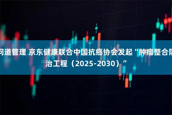 问道管理 京东健康联合中国抗癌协会发起“肿瘤整合防治工程（2025-2030）”