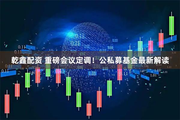 乾鑫配资 重磅会议定调！公私募基金最新解读