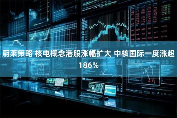 蔚莱策略 核电概念港股涨幅扩大 中核国际一度涨超186%