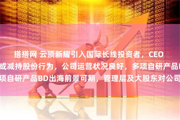 搭搭网 云顶新耀引入国际长线投资者，CEO 等管理层没有任何出售或减持股份行为，公司运营状况良好，多项自研产品BD出海前景可期，管理层及大股东对公司发展充满信心