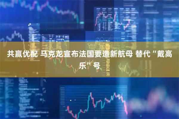 共赢优配 马克龙宣布法国要造新航母 替代“戴高乐”号