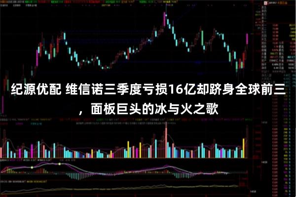 纪源优配 维信诺三季度亏损16亿却跻身全球前三，面板巨头的冰与火之歌
