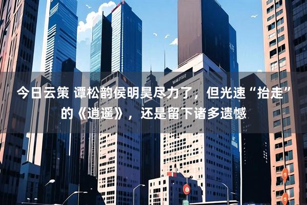 今日云策 谭松韵侯明昊尽力了，但光速“抬走”的《逍遥》，还是留下诸多遗憾