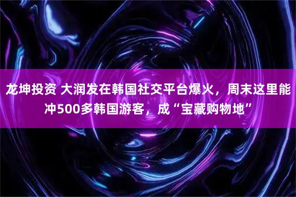 龙坤投资 大润发在韩国社交平台爆火，周末这里能冲500多韩国游客，成“宝藏购物地”