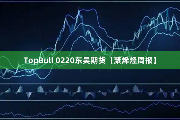 TopBull 0220东吴期货【聚烯烃周报】