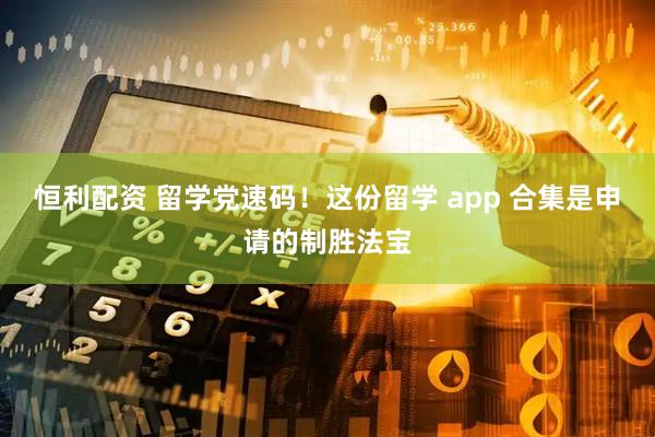 恒利配资 留学党速码！这份留学 app 合集是申请的制胜法宝