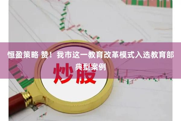 恒盈策略 赞！我市这一教育改革模式入选教育部典型案例