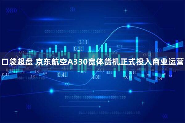 口袋超盘 京东航空A330宽体货机正式投入商业运营