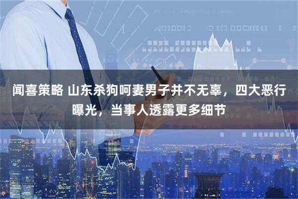 闻喜策略 山东杀狗呵妻男子并不无辜，四大恶行曝光，当事人透露更多细节