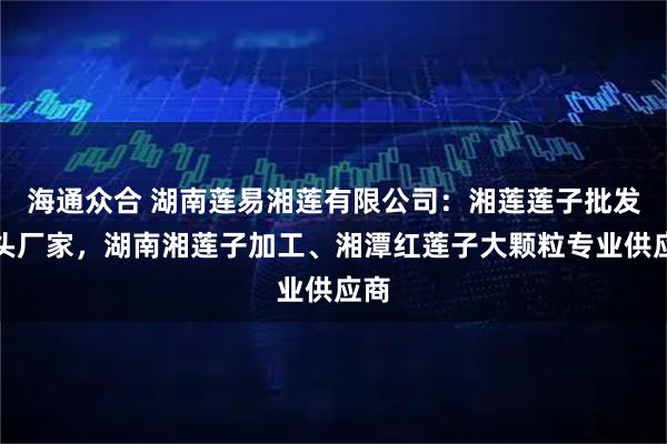 海通众合 湖南莲易湘莲有限公司：湘莲莲子批发源头厂家，湖南湘莲子加工、湘潭红莲子大颗粒专业供应商