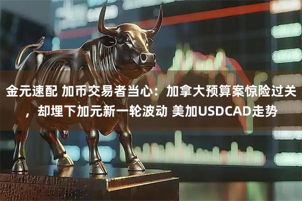 金元速配 加币交易者当心：加拿大预算案惊险过关，却埋下加元新一轮波动 美加USDCAD走势