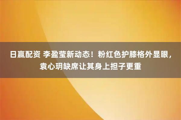 日赢配资 李盈莹新动态！粉红色护膝格外显眼，袁心玥缺席让其身上担子更重