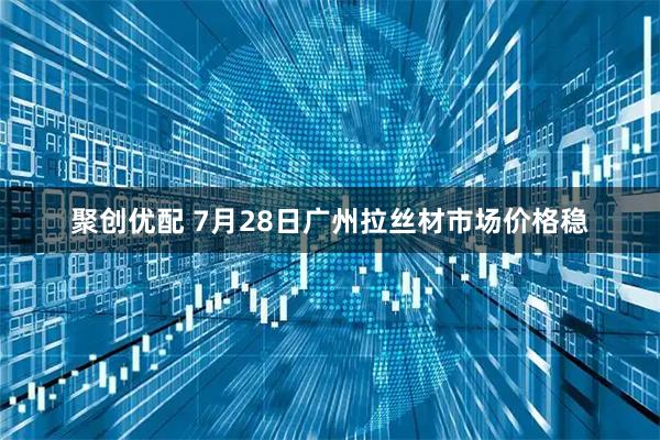 聚创优配 7月28日广州拉丝材市场价格稳